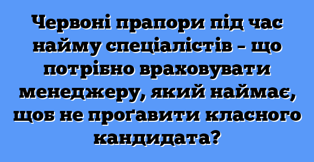 Червоні прапори під час найму спеціалістів – що потрібно враховувати менеджеру, який наймає, щоб не проґавити класного кандидата?