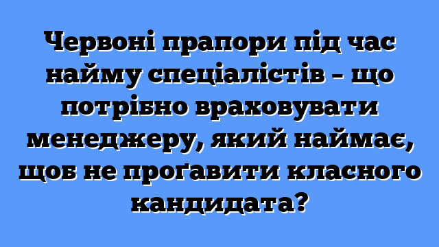Червоні прапори під час найму спеціалістів – що потрібно враховувати менеджеру, який наймає, щоб не проґавити класного кандидата?