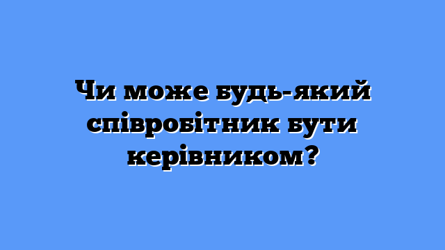 Чи може будь-який співробітник бути керівником?