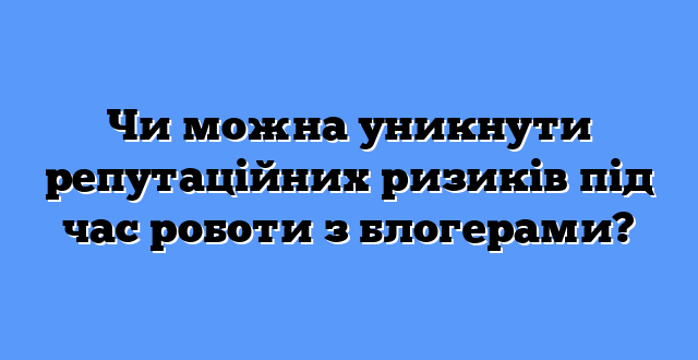 Чи можна уникнути репутаційних ризиків під час роботи з блогерами?
