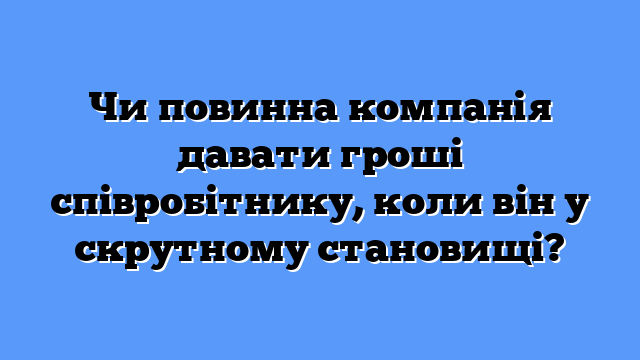 Чи повинна компанія давати гроші співробітнику, коли він у скрутному становищі?