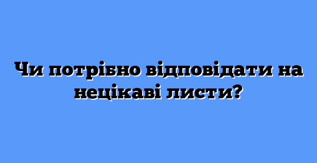 Чи потрібно відповідати на нецікаві листи?