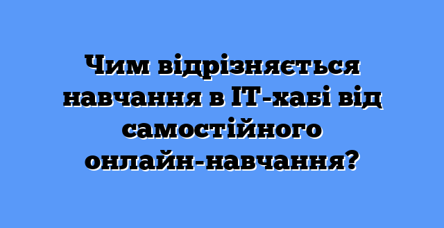 Чим відрізняється навчання в ІТ-хабі від самостійного онлайн-навчання?