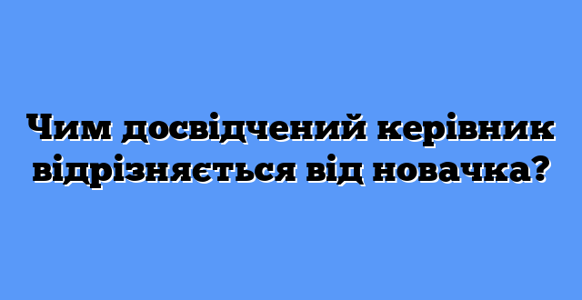 Чим досвідчений керівник відрізняється від новачка?