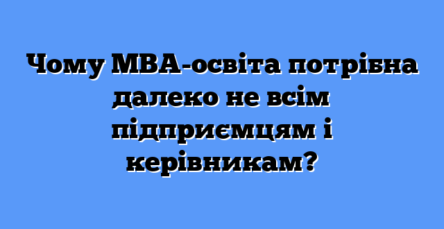 Чому МВА-освіта потрібна далеко не всім підприємцям і керівникам?