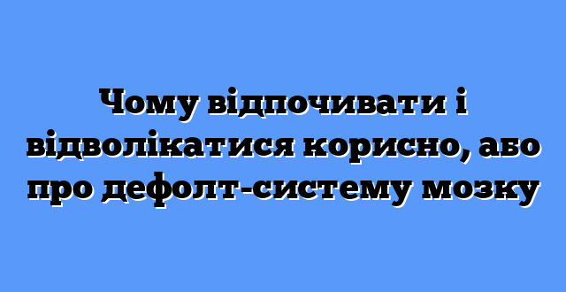 Чому відпочивати і відволікатися корисно, або про дефолт-систему мозку