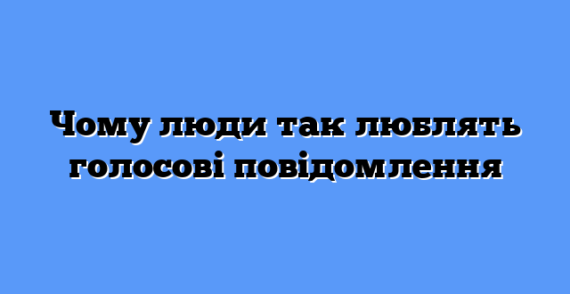 Чому люди так люблять голосові повідомлення