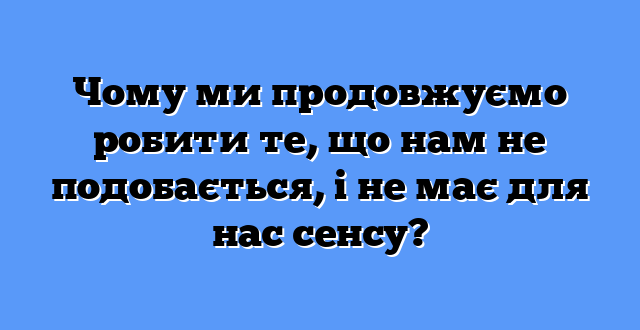 Чому ми продовжуємо робити те, що нам не подобається, і не має для нас сенсу?
