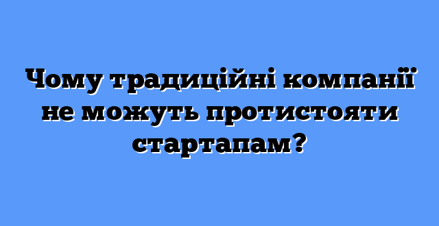 Чому традиційні компанії не можуть протистояти стартапам?