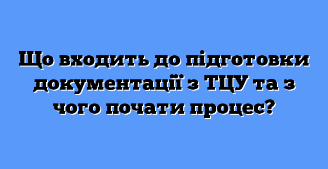 Що входить до підготовки документації з ТЦУ та з чого почати процес?