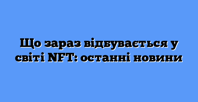 Що зараз відбувається у світі NFT: останні новини