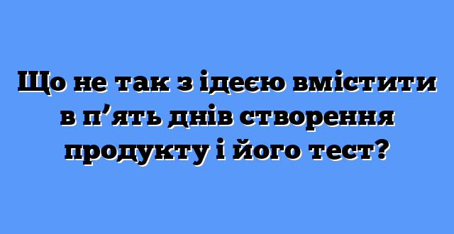 Що не так з ідеєю вмістити в п’ять днів створення продукту і його тест?