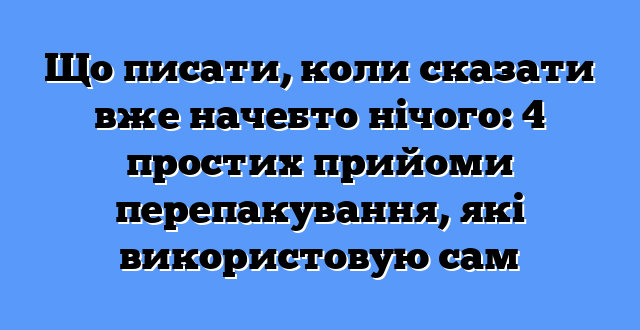 Що писати, коли сказати вже начебто нічого: 4 простих прийоми перепакування, які використовую сам