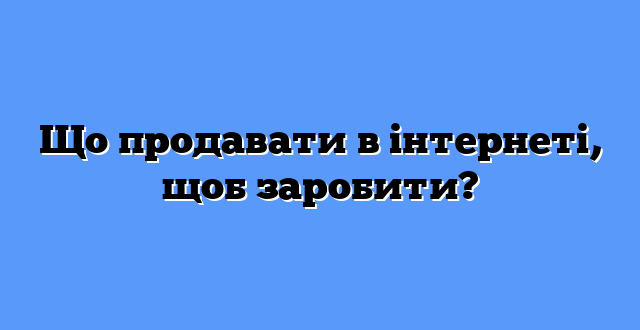Що продавати в інтернеті, щоб заробити?