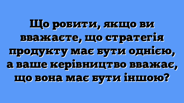 Що робити, якщо ви вважаєте, що стратегія продукту має бути однією, а ваше керівництво вважає, що вона має бути іншою?