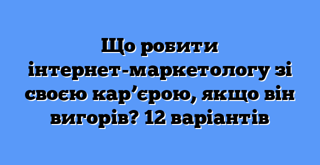 Що робити інтернет-маркетологу зі своєю кар’єрою, якщо він вигорів? 12 варіантів