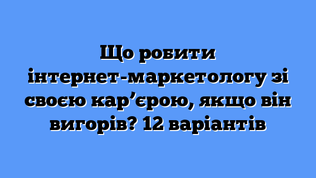 Що робити інтернет-маркетологу зі своєю кар’єрою, якщо він вигорів? 12 варіантів