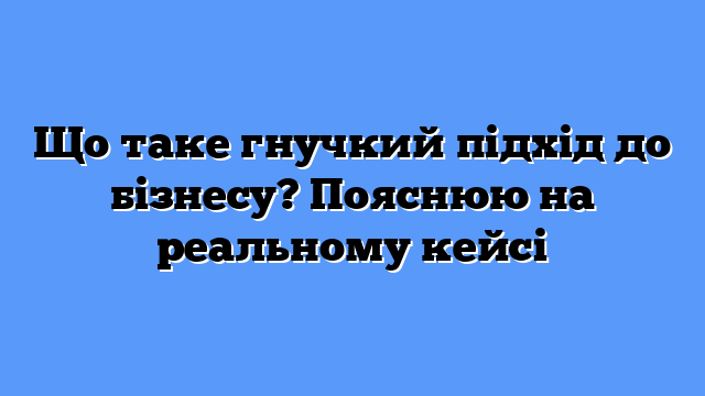 Що таке гнучкий підхід до бізнесу? Пояснюю на реальному кейсі