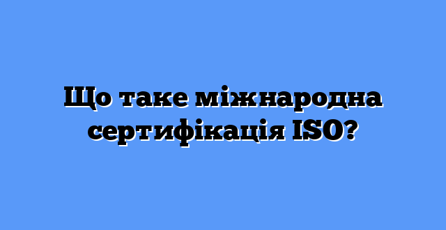 Що таке міжнародна сертифікація ISO?