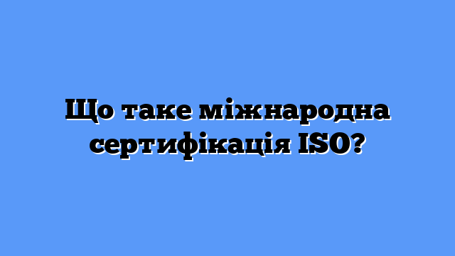 Що таке міжнародна сертифікація ISO?