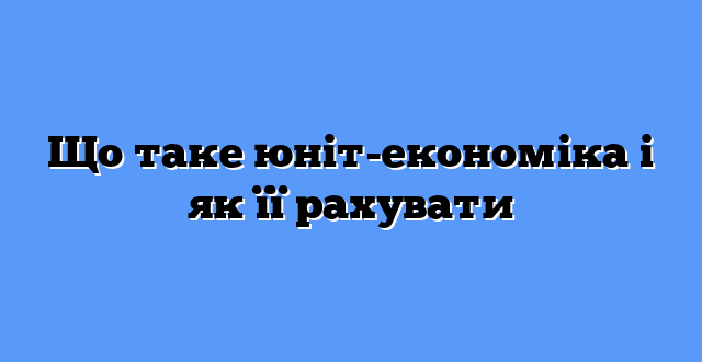 Що таке юніт-економіка і як її рахувати