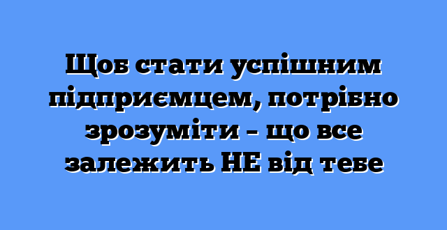 Щоб стати успішним підприємцем, потрібно зрозуміти – що все залежить НЕ від тебе