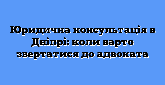 Юридична консультація в Дніпрі: коли варто звертатися до адвоката