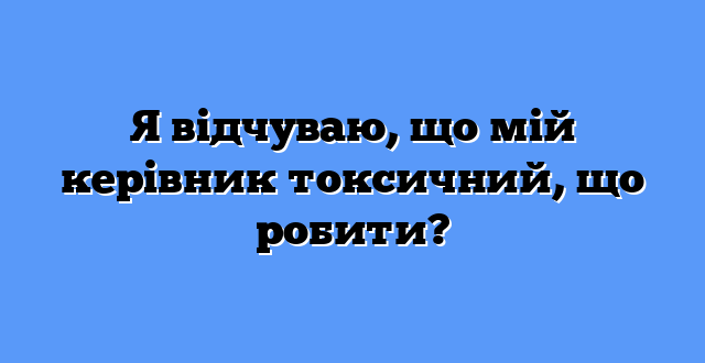 Я відчуваю, що мій керівник токсичний, що робити?
