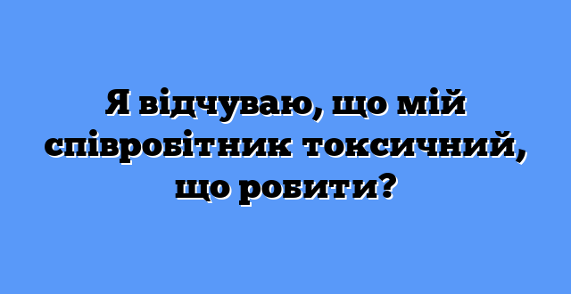 Я відчуваю, що мій співробітник токсичний, що робити?