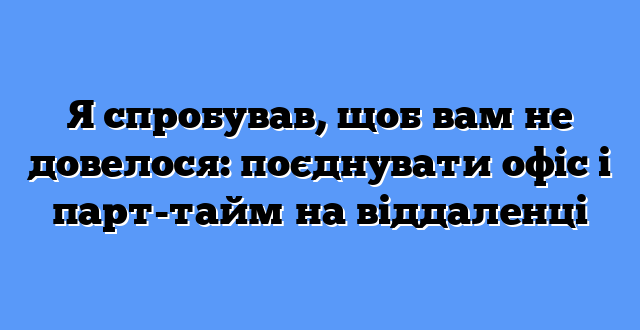 Я спробував, щоб вам не довелося: поєднувати офіс і парт-тайм на віддаленці
