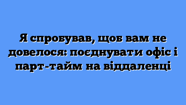 Я спробував, щоб вам не довелося: поєднувати офіс і парт-тайм на віддаленці