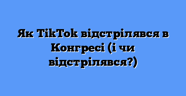 Як TikTok відстрілявся в Конгресі (і чи відстрілявся?)