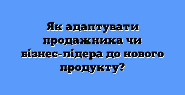 Як адаптувати продажника чи бізнес-лідера до нового продукту?
