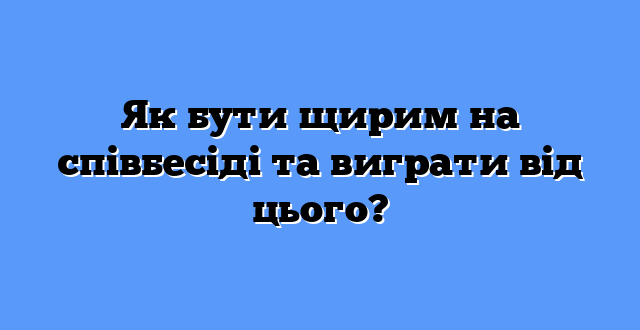 Як бути щирим на співбесіді та виграти від цього?