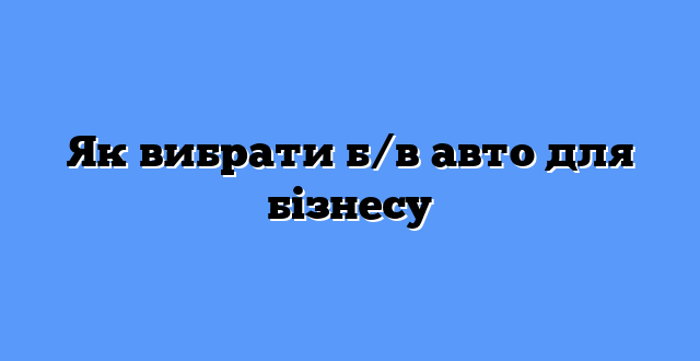 Як вибрати б/в авто для бізнесу