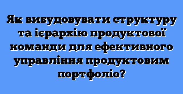 Як вибудовувати структуру та ієрархію продуктової команди для ефективного управління продуктовим портфоліо?