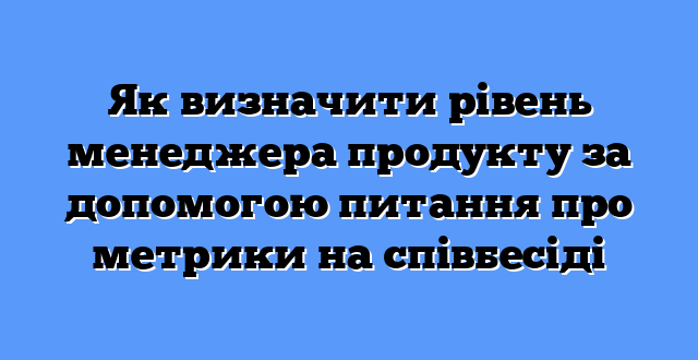 Як визначити рівень менеджера продукту за допомогою питання про метрики на співбесіді
