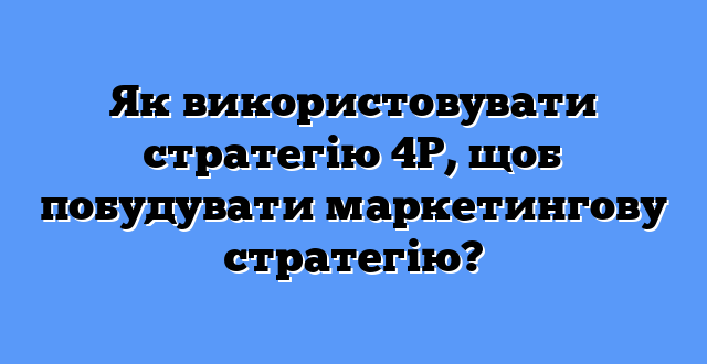 Як використовувати стратегію 4P, щоб побудувати маркетингову стратегію?