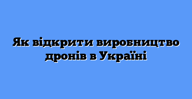 Як відкрити виробництво дронів в Україні