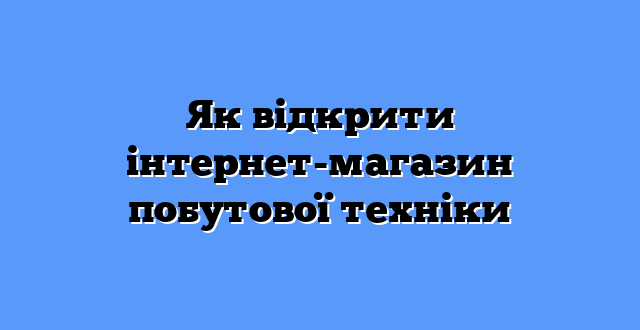 Як відкрити інтернет-магазин побутової техніки