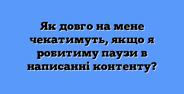 Як довго на мене чекатимуть, якщо я робитиму паузи в написанні контенту?