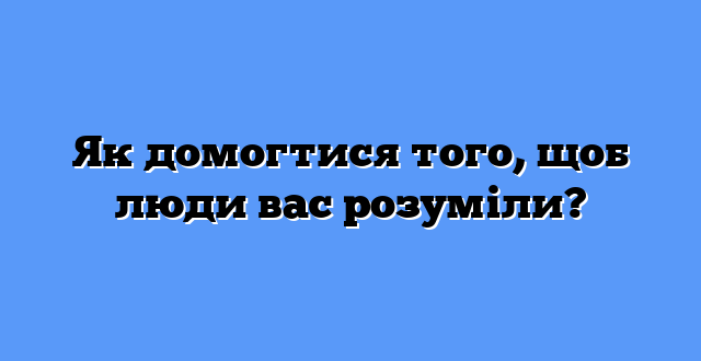 Як домогтися того, щоб люди вас розуміли?