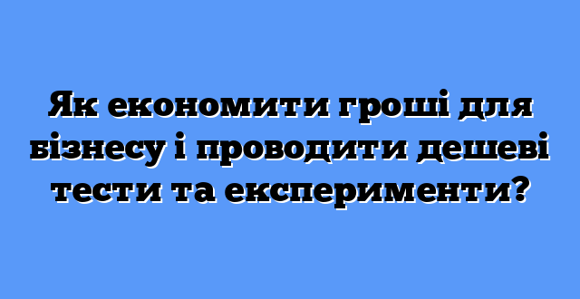 Як економити гроші для бізнесу і проводити дешеві тести та експерименти?
