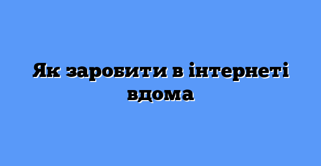 Як заробити в інтернеті вдома