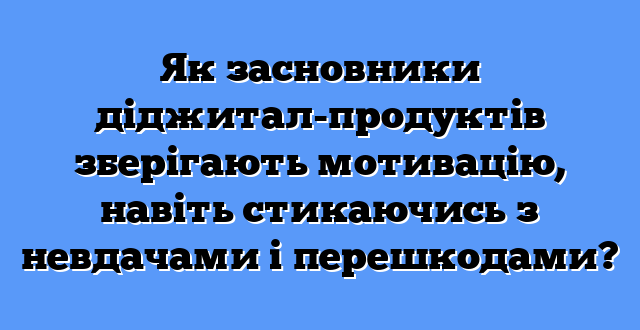 Як засновники діджитал-продуктів зберігають мотивацію, навіть стикаючись з невдачами і перешкодами?