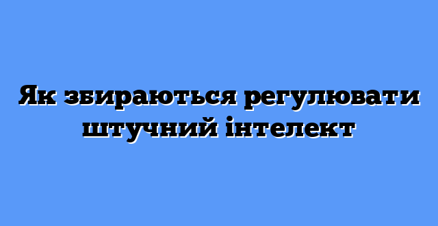 Як збираються регулювати штучний інтелект