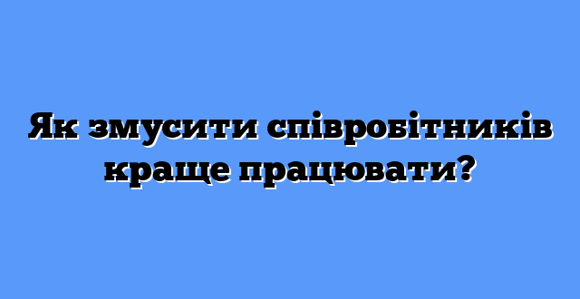 Як змусити співробітників краще працювати?