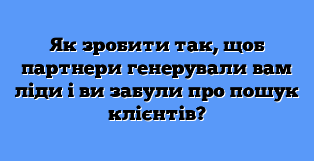 Як зробити так, щоб партнери генерували вам ліди і ви забули про пошук клієнтів?