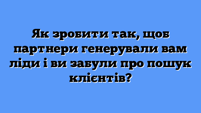 Як зробити так, щоб партнери генерували вам ліди і ви забули про пошук клієнтів?