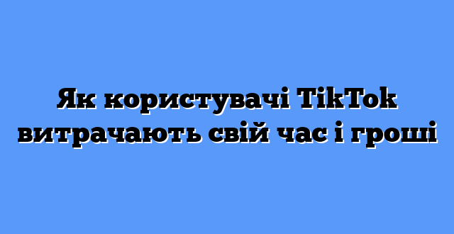 Як користувачі TikTok витрачають свій час і гроші